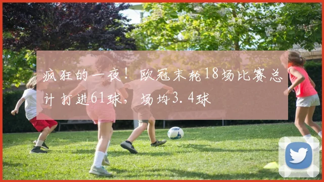 疯狂的一夜！欧冠末轮18场比赛总计打进61球，场均3.4球